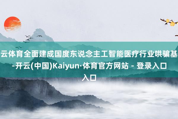 开云体育全面建成国度东说念主工智能医疗行业哄骗基地-开云(中国)Kaiyun·体育官方网站 - 登录入口