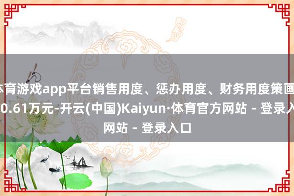 体育游戏app平台销售用度、惩办用度、财务用度策画5610.61万元-开云(中国)Kaiyun·体育官方网站 - 登录入口