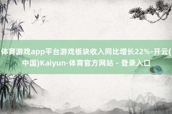 体育游戏app平台游戏板块收入同比增长22%-开云(中国)Kaiyun·体育官方网站 - 登录入口
