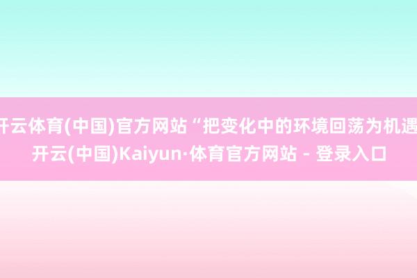 开云体育(中国)官方网站“把变化中的环境回荡为机遇-开云(中国)Kaiyun·体育官方网站 - 登录入口