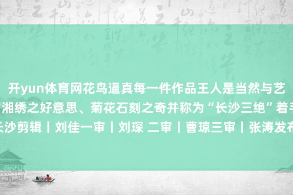 开yun体育网花鸟逼真每一件作品王人是当然与艺术的和解对话棕编之巧与湘绣之好意思、菊花石刻之奇并称为“长沙三绝”着手丨长沙晚报 掌上长沙剪辑丨刘佳一审丨刘琛 二审丨曹琼三审丨张涛发布于：北京市-开云(中国)Kaiyun·体育官方网站 - 登录入口