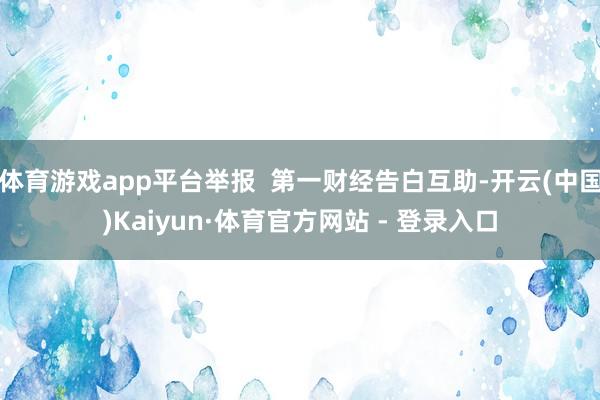 体育游戏app平台举报 第一财经告白互助-开云(中国)Kaiyun·体育官方网站 - 登录入口