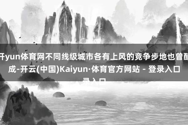 开yun体育网不同线级城市各有上风的竞争步地也曾酿成-开云(中国)Kaiyun·体育官方网站 - 登录入口