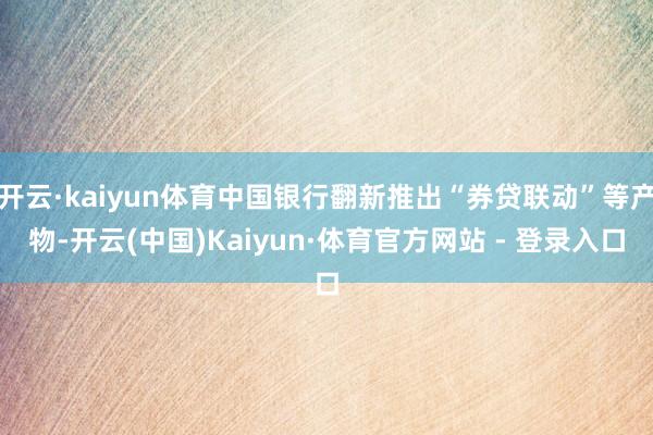 开云·kaiyun体育中国银行翻新推出“券贷联动”等产物-开云(中国)Kaiyun·体育官方网站 - 登录入口