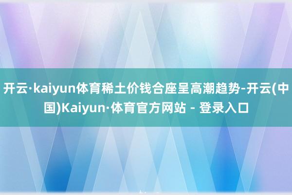 开云·kaiyun体育稀土价钱合座呈高潮趋势-开云(中国)Kaiyun·体育官方网站 - 登录入口