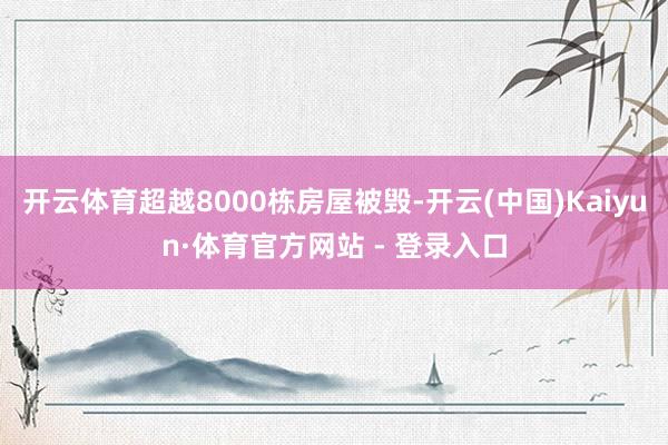 开云体育超越8000栋房屋被毁-开云(中国)Kaiyun·体育官方网站 - 登录入口