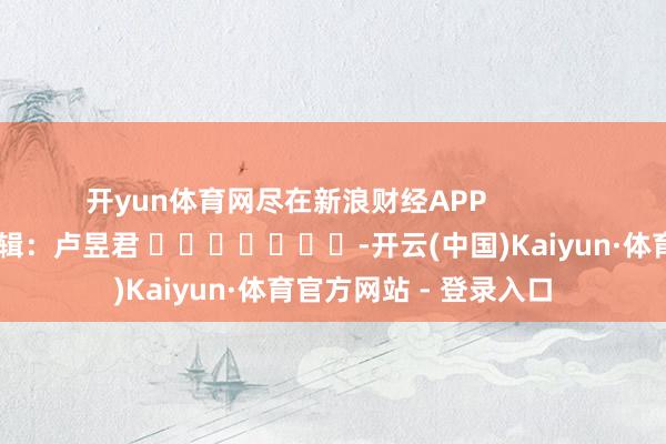 开yun体育网尽在新浪财经APP 背负剪辑:卢昱君 -开云(中国)Kaiyun·体育官方网站 - 登录入口