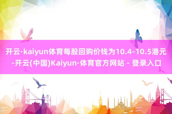开云·kaiyun体育每股回购价钱为10.4-10.5港元-开云(中国)Kaiyun·体育官方网站 - 登录入口