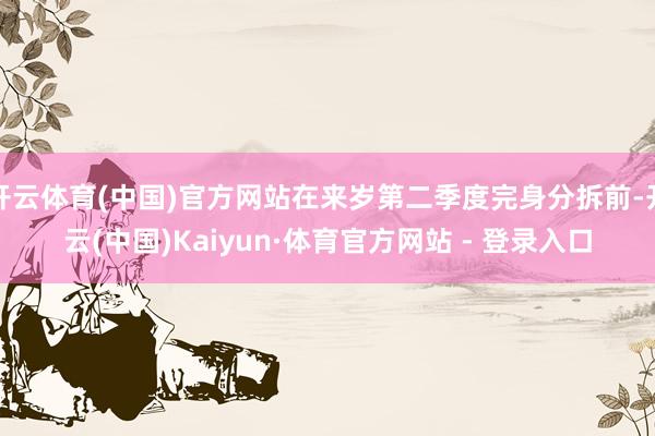开云体育(中国)官方网站在来岁第二季度完身分拆前-开云(中国)Kaiyun·体育官方网站 - 登录入口