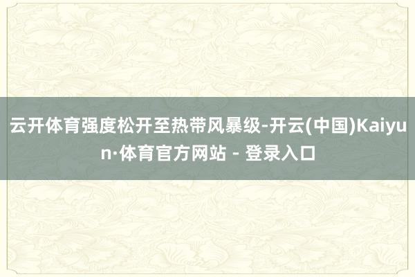 云开体育强度松开至热带风暴级-开云(中国)Kaiyun·体育官方网站 - 登录入口