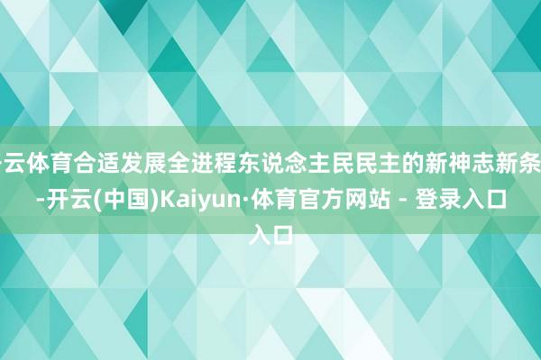 开云体育合适发展全进程东说念主民民主的新神志新条目-开云(中国)Kaiyun·体育官方网站 - 登录入口