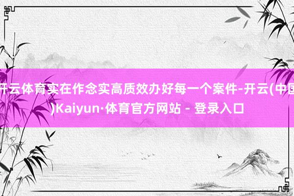 开云体育实在作念实高质效办好每一个案件-开云(中国)Kaiyun·体育官方网站 - 登录入口