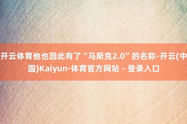 开云体育他也因此有了“马斯克2.0”的名称-开云(中国)Kaiyun·体育官方网站 - 登录入口