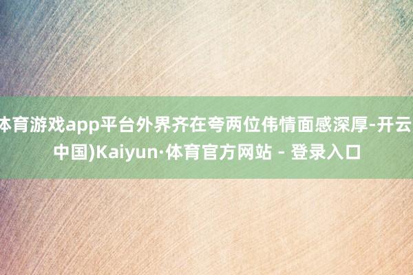 体育游戏app平台外界齐在夸两位伟情面感深厚-开云(中国)Kaiyun·体育官方网站 - 登录入口