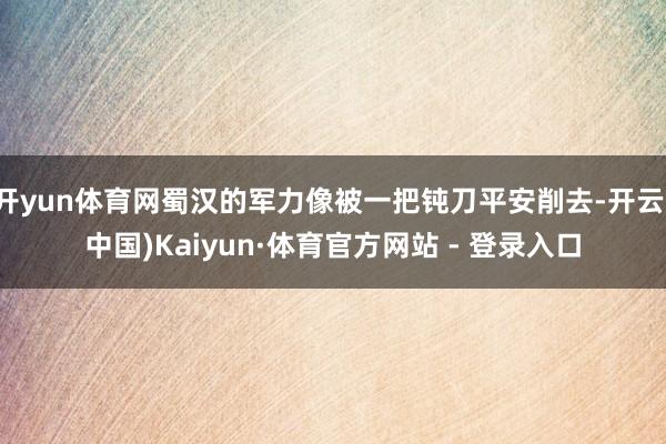 开yun体育网蜀汉的军力像被一把钝刀平安削去-开云(中国)Kaiyun·体育官方网站 - 登录入口