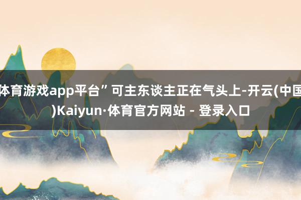 体育游戏app平台”可主东谈主正在气头上-开云(中国)Kaiyun·体育官方网站 - 登录入口