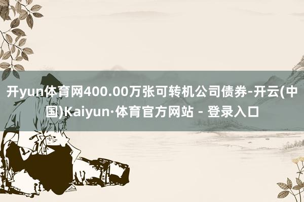 开yun体育网400.00万张可转机公司债券-开云(中国)Kaiyun·体育官方网站 - 登录入口