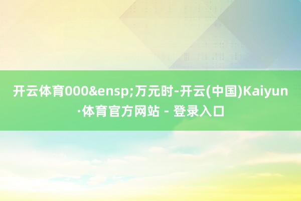 开云体育000&ensp;万元时-开云(中国)Kaiyun·体育官方网站 - 登录入口