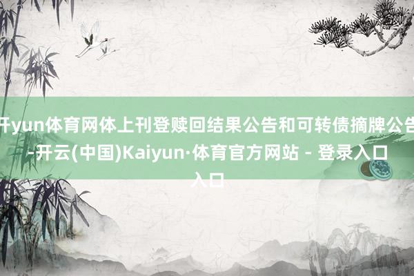 开yun体育网体上刊登赎回结果公告和可转债摘牌公告-开云(中国)Kaiyun·体育官方网站 - 登录入口