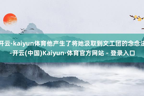 开云·kaiyun体育他产生了将她汲取到文工团的念念法-开云(中国)Kaiyun·体育官方网站 - 登录入口