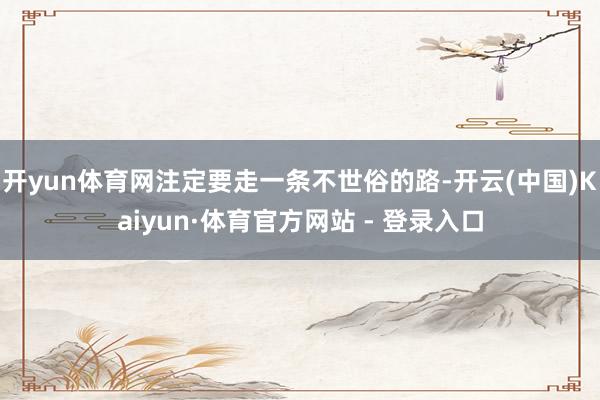 开yun体育网注定要走一条不世俗的路-开云(中国)Kaiyun·体育官方网站 - 登录入口