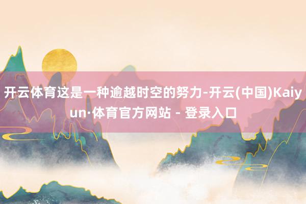 开云体育这是一种逾越时空的努力-开云(中国)Kaiyun·体育官方网站 - 登录入口