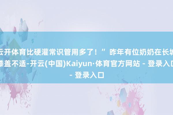 云开体育比硬灌常识管用多了！” 昨年有位奶奶在长城膝盖不适-开云(中国)Kaiyun·体育官方网站 - 登录入口
