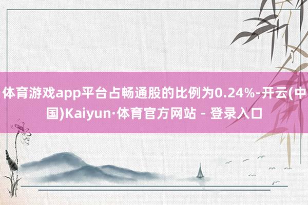 体育游戏app平台占畅通股的比例为0.24%-开云(中国)Kaiyun·体育官方网站 - 登录入口