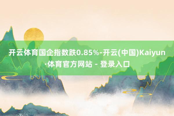 开云体育国企指数跌0.85%-开云(中国)Kaiyun·体育官方网站 - 登录入口