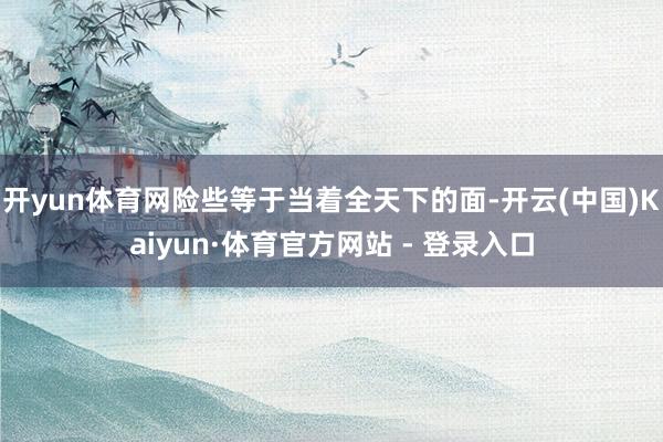 开yun体育网险些等于当着全天下的面-开云(中国)Kaiyun·体育官方网站 - 登录入口