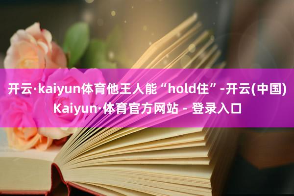 开云·kaiyun体育他王人能“hold住”-开云(中国)Kaiyun·体育官方网站 - 登录入口