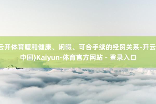 云开体育暖和健康、闲暇、可合手续的经贸关系-开云(中国)Kaiyun·体育官方网站 - 登录入口