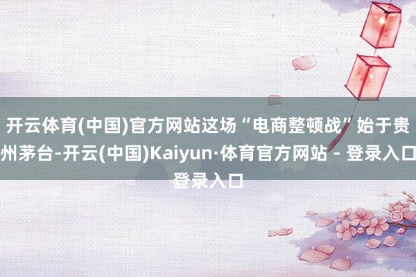 开云体育(中国)官方网站　　这场“电商整顿战”始于贵州茅台-开云(中国)Kaiyun·体育官方网站 - 登录入口