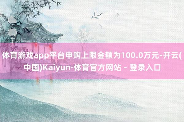 体育游戏app平台申购上限金额为100.0万元-开云(中国)Kaiyun·体育官方网站 - 登录入口