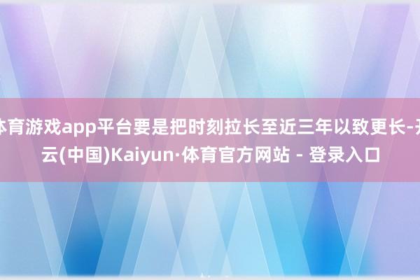 体育游戏app平台要是把时刻拉长至近三年以致更长-开云(中国)Kaiyun·体育官方网站 - 登录入口