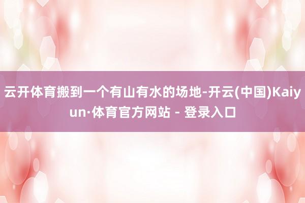云开体育搬到一个有山有水的场地-开云(中国)Kaiyun·体育官方网站 - 登录入口