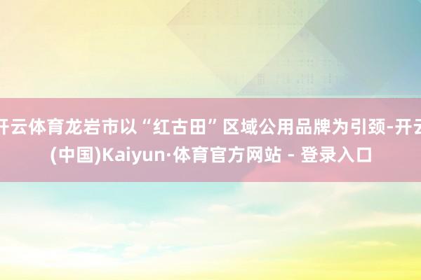 开云体育龙岩市以“红古田”区域公用品牌为引颈-开云(中国)Kaiyun·体育官方网站 - 登录入口