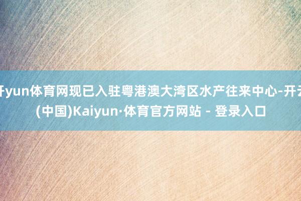 开yun体育网现已入驻粤港澳大湾区水产往来中心-开云(中国)Kaiyun·体育官方网站 - 登录入口