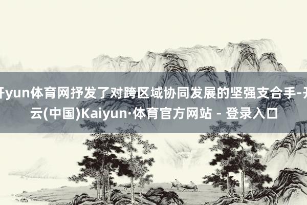 开yun体育网抒发了对跨区域协同发展的坚强支合手-开云(中国)Kaiyun·体育官方网站 - 登录入口
