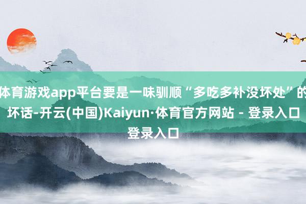 体育游戏app平台要是一味驯顺“多吃多补没坏处”的坏话-开云(中国)Kaiyun·体育官方网站 - 登录入口