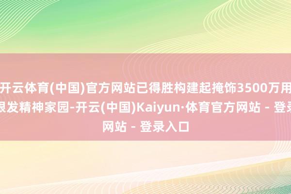 开云体育(中国)官方网站已得胜构建起掩饰3500万用户的银发精神家园-开云(中国)Kaiyun·体育官方网站 - 登录入口