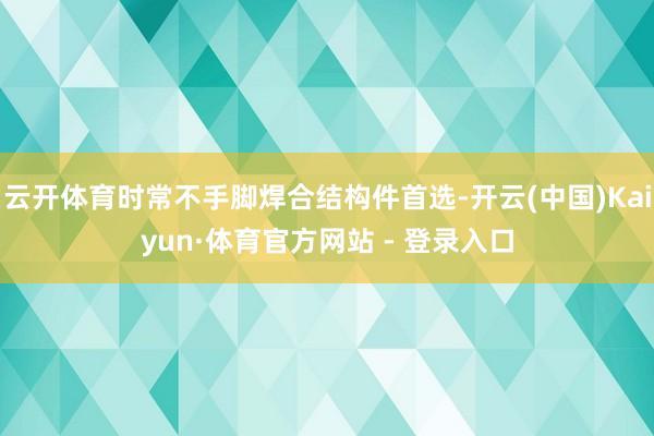 云开体育时常不手脚焊合结构件首选-开云(中国)Kaiyun·体育官方网站 - 登录入口