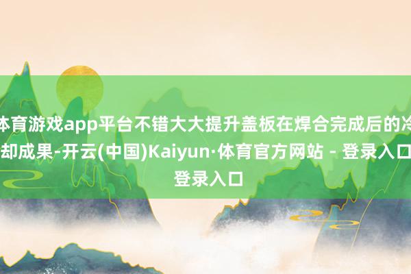 体育游戏app平台不错大大提升盖板在焊合完成后的冷却成果-开云(中国)Kaiyun·体育官方网站 - 登录入口