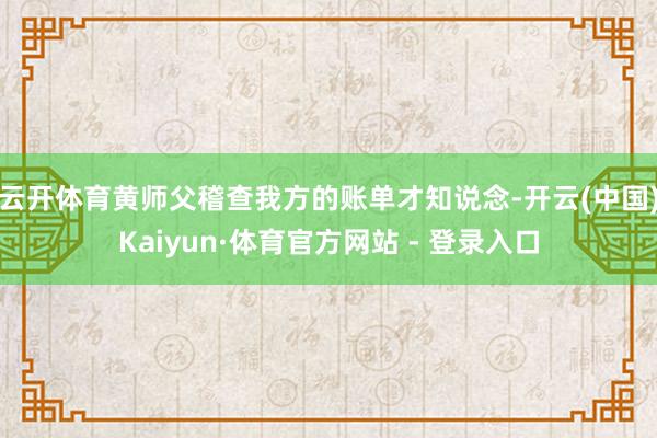 云开体育黄师父稽查我方的账单才知说念-开云(中国)Kaiyun·体育官方网站 - 登录入口