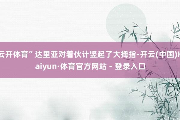 云开体育”达里亚对着伙计竖起了大拇指-开云(中国)Kaiyun·体育官方网站 - 登录入口