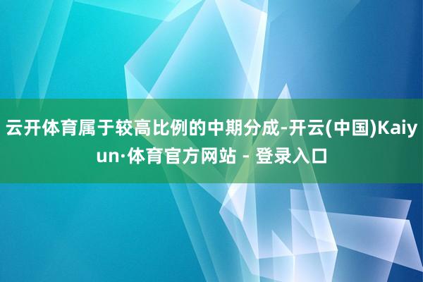 云开体育属于较高比例的中期分成-开云(中国)Kaiyun·体育官方网站 - 登录入口
