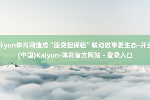 开yun体育网造成“股贷担保租”联动做事更生态-开云(中国)Kaiyun·体育官方网站 - 登录入口