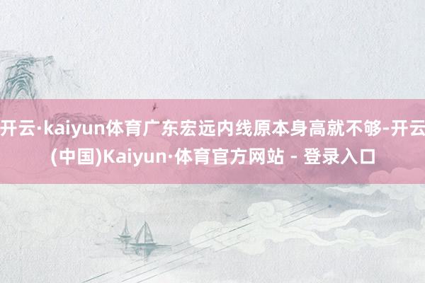 开云·kaiyun体育广东宏远内线原本身高就不够-开云(中国)Kaiyun·体育官方网站 - 登录入口