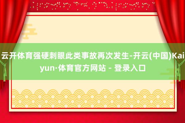 云开体育强硬刺眼此类事故再次发生-开云(中国)Kaiyun·体育官方网站 - 登录入口