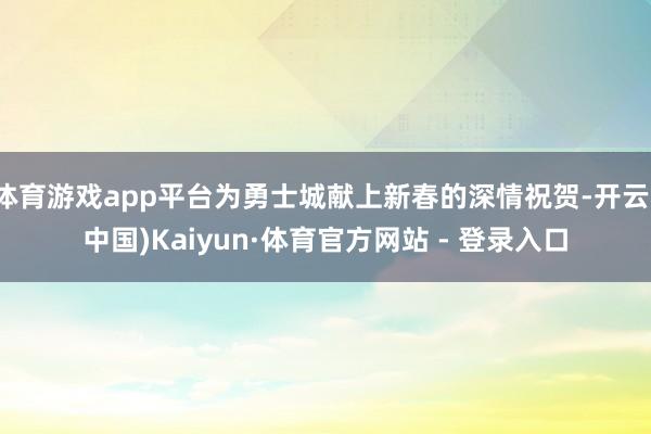 体育游戏app平台为勇士城献上新春的深情祝贺-开云(中国)Kaiyun·体育官方网站 - 登录入口